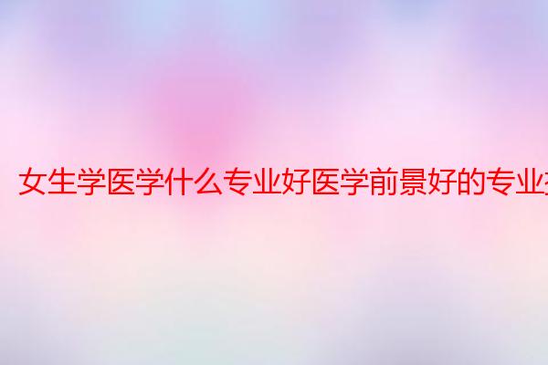 女生学医学什么专业好医学前景好的专业排名