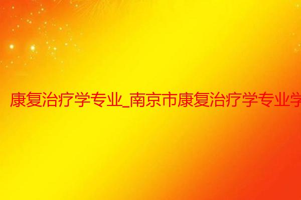 康复治疗学专业_南京市康复治疗学专业学校招生_南京中医药大学