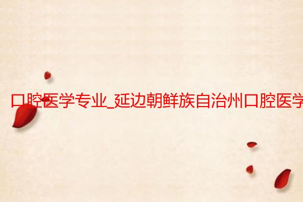 口腔医学专业_延边朝鲜族自治州口腔医学专业学校招生_延边大学医学院