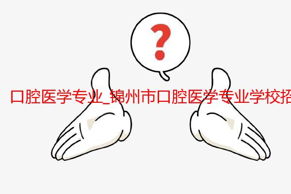 口腔医学专业_锦州市口腔医学专业学校招生_锦州医科大学医疗学院