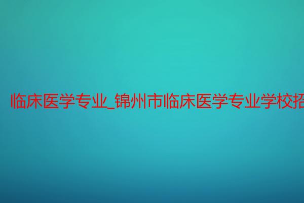 临床医学专业_锦州市临床医学专业学校招生_锦州医科大学医疗学院