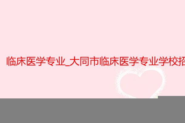临床医学专业_大同市临床医学专业学校招生_大同大学医学院