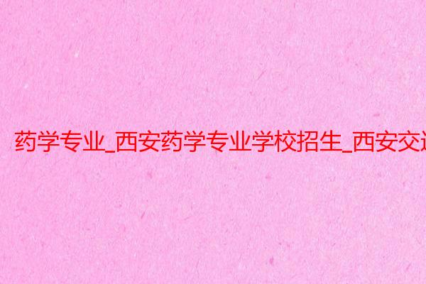 药学专业_西安药学专业学校招生_西安交通大学医学院