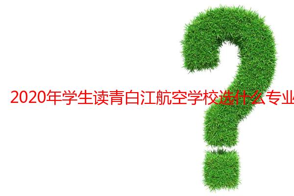 2020年学生读青白江航空学校选什么专业好？