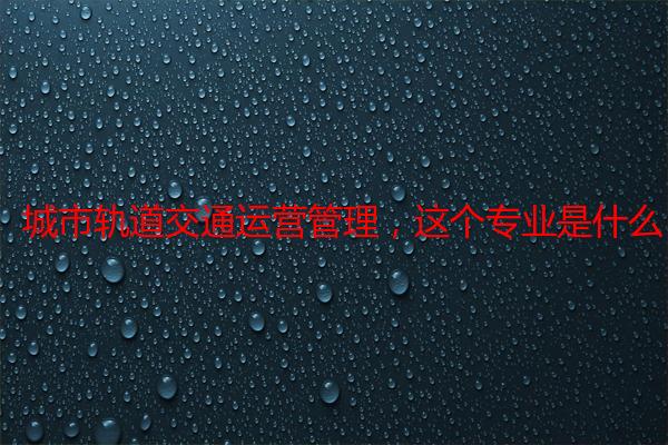 城市轨道交通运营管理，这个专业是什么，好不好啊？以后找工作怎么样啊？