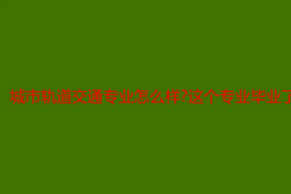 城市轨道交通专业怎么样?这个专业毕业了可以做什么工作?